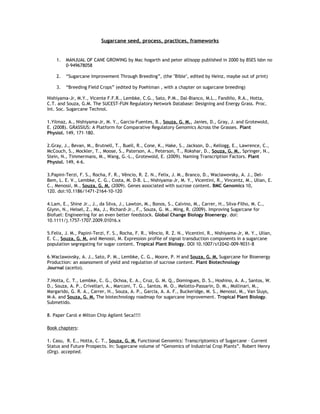 Sugarcane seed, process, practices, frameworks


    1.   MANJUAL OF CANE GROWING by Mac hogarth and peter allisopp published in 2000 by BSES Isbn no
         0-949678058

    2.   “Sugarcane Improvement Through Breeding”, (the "Bible", edited by Heinz, maybe out of print)

    3.   “Breeding Field Crops” (edited by Poehlman , with a chapter on sugarcane breeding)

Nishiyama-Jr, M.Y., Vicente F.F.R., Lembke, C.G., Sato, P.M., Dal-Bianco, M.L., Fandiño, R.A., Hotta,
C.T. and Souza, G.M. The SUCEST-FUN Regulatory Network Database: Designing and Energy Grass. Proc.
Int. Soc. Sugarcane Technol.

1.Yilmaz, A., Nishiyama-Jr, M. Y., Garcia-Fuentes, B., Souza, G. M., Janies, D., Gray, J. and Grotewold,
E. (2008). GRASSIUS: A Platform for Comparative Regulatory Genomics Across the Grasses. Plant
Physiol. 149, 171–180.

2.Gray, J., Bevan, M., Brutnell, T., Buell, R., Cone, K., Hake, S., Jackson, D., Kellogg, E., Lawrence, C.,
McCouch, S., Mockler, T., Moose, S., Paterson, A., Peterson, T., Rokshar, D., Souza, G. M., Springer, N.,
Stein, N., Timmermans, M., Wang, G.-L., Grotewold, E. (2009). Naming Transcription Factors. Plant
Physiol. 149, 4-6.

3.Papini-Terzi, F. S., Rocha, F. R., Vêncio, R. Z. N., Felix, J. M., Branco, D., Waclawovsky, A. J., Del-
Bem, L. E. V., Lembke, C. G., Costa, M. D-B. L., Nishiyama-Jr, M. Y., Vicentini, R., Vincentz, M., Ulian, E.
C., Menossi, M., Souza, G. M. (2009). Genes associated with sucrose content. BMC Genomics 10,
120. doi:10.1186/1471-2164-10-120

4.Lam, E., Shine Jr., J., da Silva, J., Lawton, M., Bonos, S., Calvino, M., Carrer, H., Silva-Filho, M. C.,
Glynn, N., Helsel, Z., Ma, J., Richard-Jr., F., Souza, G. M., Ming, R. (2009). Improving Sugarcane for
Biofuel: Engineering for an even better feedstock. Global Change Biology Bioenergy. doi:
10.1111/j.1757-1707.2009.01016.x

5.Felix, J. M., Papini-Terzi, F. S., Rocha, F. R., Vêncio, R. Z. N., Vicentini, R., Nishiyama-Jr, M. Y., Ulian,
E. C., Souza, G. M. and Menossi, M. Expression profile of signal transduction components in a sugarcane
population segregating for sugar content. Tropical Plant Biology. DOI 10.1007/s12042-009-9031-8

6.Waclawovsky, A. J., Sato, P. M., Lembke, C. G., Moore, P. H and Souza, G. M. Sugarcane for Bioenergy
Production: an assessment of yield and regulation of sucrose content. Plant Biotechnology
Journal (aceito).

7.Hotta, C. T., Lembke, C. G., Ochoa, E. A., Cruz, G. M. Q., Domingues, D. S., Hoshino, A. A., Santos, W.
D., Souza, A. P., Crivellari, A., Marconi, T. G., Santos, M. O., Melotto-Passarin, D. M., Mollinari, M.,
Margarido, G. R. A., Carrer, H., Souza, A. P., Garcia, A. A. F., Buckeridge, M. S., Menossi, M., Van Sluys,
M-A. and Souza, G. M. The biotechnology roadmap for sugarcane improvement. Tropical Plant Biology.
Submetido.

8. Paper Carol e Milton Chip Agilent Seca!!!!

Book chapters:

1. Casu, R. E., Hotta, C. T., Souza, G. M. Functional Genomics: Transcriptomics of Sugarcane – Current
Status and Future Prospects. In: Sugarcane volume of “Genomics of Industrial Crop Plants”. Robert Henry
(Org). accepted.
 