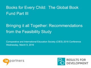 Books for Every Child: The Global Book
Fund Part III
Bringing it all Together: Recommendations
from the Feasibility Study
Comparative and International Education Society (CIES) 2016 Conference
Wednesday, March 9, 2016
 