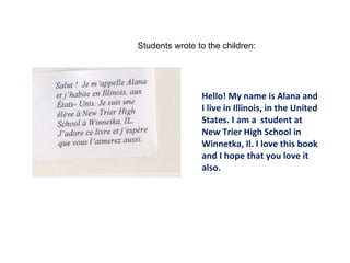 Hello! My name is Alana and I live in Illinois, in the United States. I am a  student at New Trier High School in Winnetka, Il. I love this book and I hope that you love it also. Students wrote to the children: 