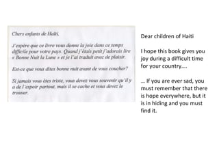 Dear children of Haiti I hope this book gives you joy during a difficult time for your country….  … If you are ever sad, you must remember that there is hope everywhere, but it is in hiding and you must find it.  