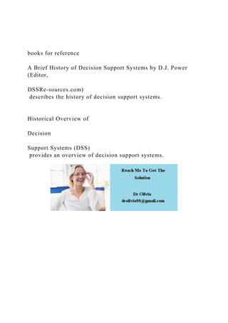 books for reference
A Brief History of Decision Support Systems by D.J. Power
(Editor,
DSSRe-sources.com)
describes the history of decision support systems.
Historical Overview of
Decision
Support Systems (DSS)
provides an overview of decision support systems.
 
