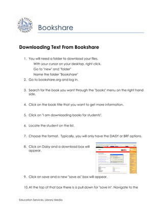 Bookshare

Downloading Text From Bookshare

   1. You will need a folder to download your files.
          With your cursor on your desktop, right click.
          Go to "new" and "folder"
          Name the folder "Bookshare"
   2. Go to bookshare.org and log in.


   3. Search for the book you want through the "books" menu on the right hand
      side.


   4. Click on the book title that you want to get more information.


   5. Click on "I am downloading books for students".


   6. Locate the student on the list.


   7. Choose the format. Typically, you will only have the DAISY or BRF options.


   8. Click on Daisy and a download box will
      appear.




   9. Click on save and a new "save as" box will appear.


   10. At the top of that box there is a pull down for "save in". Navigate to the


Education Services, Library Media
 