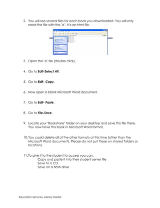 2. You will see several files for each book you downloaded. You will only
      need the file with the "e". It is an html file.




   3. Open the "e" file (double click).


   4. Go to Edit-Select All.


   5. Go to Edit- Copy.


   6. Now open a blank Microsoft Word document.


   7. Go to Edit- Paste.


   8. Go to File-Save.


   9. Locate your "Bookshare" folder on your desktop and save this file there.
      You now have this book in Microsoft Word format.


   10. You could delete all of the other formats at this time (other than the
       Microsoft Word document). Please do not put these on shared folders or
       locations.


   11. To give it to the student to access you can:
             Copy and paste it into their student server file
             Save to a CD
             Save on a flash drive




Education Services, Library Media
 
