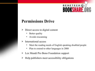 Permissions Drive Direct access to digital content Better quality Avoids rescanning International access Meet the reading needs of English speaking disabled people Plan to extend to other languages in 2008 Lex Mundi Pro Bono Foundation support Help publishers meet accessibility obligations 