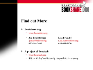 Find out More Bookshare.org www.bookshare.org Jim Fruchterman Lisa Friendly   [email_address]   [email_address] 650-644-3406 650-644-3420 A project of Benetech www.benetech.org Silicon Valley’s deliberately nonprofit tech company 