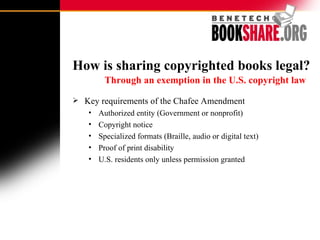 How is sharing copyrighted books legal?    Through an exemption in the U.S. copyright law   Key requirements of the Chafee Amendment  Authorized entity (Government or nonprofit) Copyright notice Specialized formats (Braille, audio or digital text) Proof of print disability U.S. residents only unless permission granted 