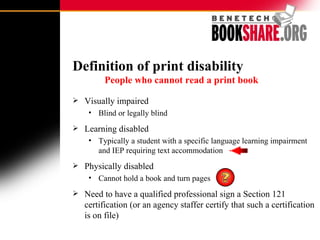 Definition of print disability     People who cannot read a print book   Visually impaired  Blind or legally blind Learning disabled Typically a student with a specific language learning impairment and IEP requiring text accommodation  Physically disabled Cannot hold a book and turn pages Need to have a qualified professional sign a Section 121 certification (or an agency staffer certify that such a certification is on file) 