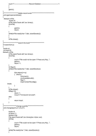 cout<<"----------------------------Record Deleted----------------------------------";
}
}
getch();
}
//***********************delete record ends************************************
void againopenandclose()
{
ifstream inFile;
books st;
inFile.open("book.dat",ios::binary);
if(!inFile)
{
getch();
return;
}
while(inFile.read((char *) &st, sizeof(books)))
{
}
inFile.close();
}
//***********************search the book***********************
int search(int p)
{
books st;
int tmprt=0;
ifstream inFile;
inFile.open("book.dat",ios::binary);
if(!inFile)
{
cout<<"File could not be open !! Press any Key...";
getch();
return -1;
}
int flag=0;
while(inFile.read((char *) &st, sizeof(books)))
{
if(st.retpno()==p)
{ clrscr();
intromain();
st.showdatamulti();
flag=1;
tmprt=(int)inFile.tellg();
break;
}
}
inFile.close();
if(flag==0)
return 1;
//cout<<"nnrecord not exist";
else
{
return tmprt;
}
}
//********************change quantity*************************
void changeqty(int pr1,int q11)
{
books st;
int fpos=-1;
fstream File;
File.open("book.dat",ios::binary|ios::in|ios::out);
if(!File)
{
cout<<"File could not be open !! Press any Key...";
getch();
return;
}
while(File.read((char *) &st, sizeof(books)))
{
 
