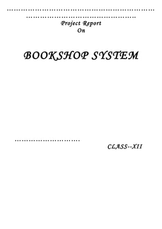 ………………………………………………………
………………………………………..
Project Report
On
BOOKSHOP SYSTEM
……………………….
CLASS--XII
 