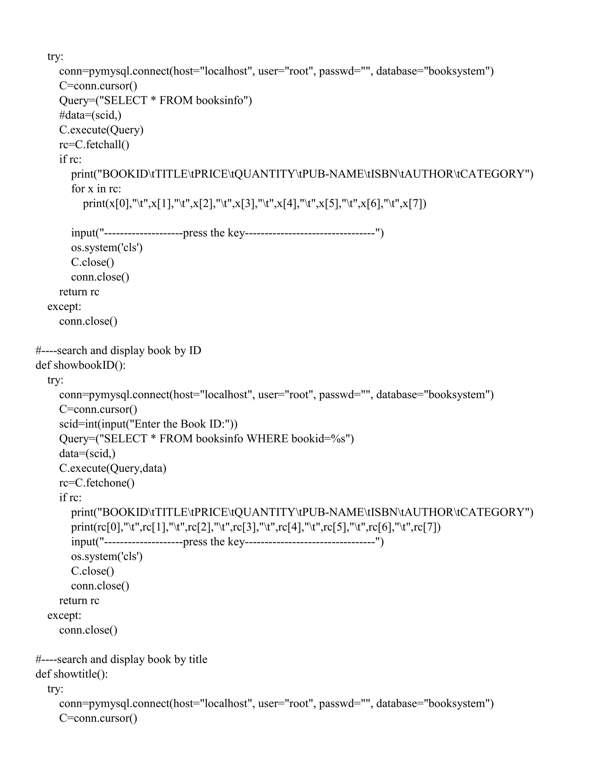try:
conn=pymysql.connect(host="localhost", user="root", passwd="", database="booksystem")
C=conn.cursor()
Query=("SELECT * FROM booksinfo")
#data=(scid,)
C.execute(Query)
rc=C.fetchall()
if rc:
print("BOOKIDtTITLEtPRICEtQUANTITYtPUB-NAMEtISBNtAUTHORtCATEGORY")
for x in rc:
print(x[0],"t",x[1],"t",x[2],"t",x[3],"t",x[4],"t",x[5],"t",x[6],"t",x[7])
input("--------------------press the key---------------------------------")
os.system('cls')
C.close()
conn.close()
return rc
except:
conn.close()
#----search and display book by ID
def showbookID():
try:
conn=pymysql.connect(host="localhost", user="root", passwd="", database="booksystem")
C=conn.cursor()
scid=int(input("Enter the Book ID:"))
Query=("SELECT * FROM booksinfo WHERE bookid=%s")
data=(scid,)
C.execute(Query,data)
rc=C.fetchone()
if rc:
print("BOOKIDtTITLEtPRICEtQUANTITYtPUB-NAMEtISBNtAUTHORtCATEGORY")
print(rc[0],"t",rc[1],"t",rc[2],"t",rc[3],"t",rc[4],"t",rc[5],"t",rc[6],"t",rc[7])
input("--------------------press the key---------------------------------")
os.system('cls')
C.close()
conn.close()
return rc
except:
conn.close()
#----search and display book by title
def showtitle():
try:
conn=pymysql.connect(host="localhost", user="root", passwd="", database="booksystem")
C=conn.cursor()
 