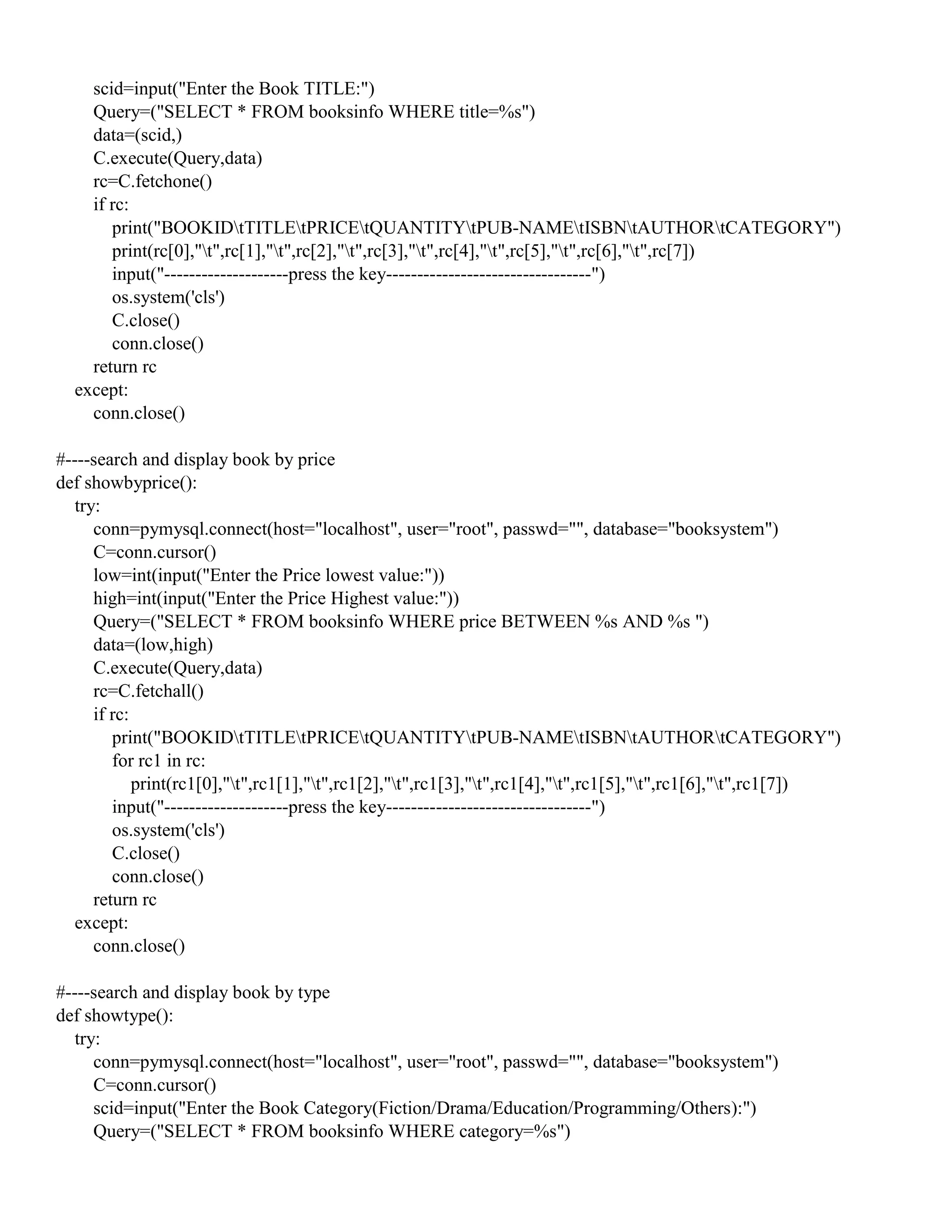 scid=input("Enter the Book TITLE:")
Query=("SELECT * FROM booksinfo WHERE title=%s")
data=(scid,)
C.execute(Query,data)
rc=C.fetchone()
if rc:
print("BOOKIDtTITLEtPRICEtQUANTITYtPUB-NAMEtISBNtAUTHORtCATEGORY")
print(rc[0],"t",rc[1],"t",rc[2],"t",rc[3],"t",rc[4],"t",rc[5],"t",rc[6],"t",rc[7])
input("--------------------press the key---------------------------------")
os.system('cls')
C.close()
conn.close()
return rc
except:
conn.close()
#----search and display book by price
def showbyprice():
try:
conn=pymysql.connect(host="localhost", user="root", passwd="", database="booksystem")
C=conn.cursor()
low=int(input("Enter the Price lowest value:"))
high=int(input("Enter the Price Highest value:"))
Query=("SELECT * FROM booksinfo WHERE price BETWEEN %s AND %s ")
data=(low,high)
C.execute(Query,data)
rc=C.fetchall()
if rc:
print("BOOKIDtTITLEtPRICEtQUANTITYtPUB-NAMEtISBNtAUTHORtCATEGORY")
for rc1 in rc:
print(rc1[0],"t",rc1[1],"t",rc1[2],"t",rc1[3],"t",rc1[4],"t",rc1[5],"t",rc1[6],"t",rc1[7])
input("--------------------press the key---------------------------------")
os.system('cls')
C.close()
conn.close()
return rc
except:
conn.close()
#----search and display book by type
def showtype():
try:
conn=pymysql.connect(host="localhost", user="root", passwd="", database="booksystem")
C=conn.cursor()
scid=input("Enter the Book Category(Fiction/Drama/Education/Programming/Others):")
Query=("SELECT * FROM booksinfo WHERE category=%s")
 
