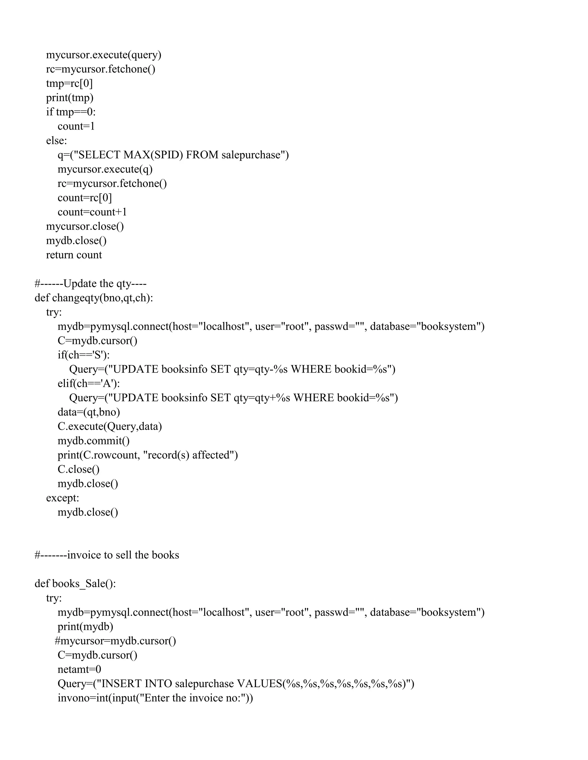 mycursor.execute(query)
rc=mycursor.fetchone()
tmp=rc[0]
print(tmp)
if tmp==0:
count=1
else:
q=("SELECT MAX(SPID) FROM salepurchase")
mycursor.execute(q)
rc=mycursor.fetchone()
count=rc[0]
count=count+1
mycursor.close()
mydb.close()
return count
#------Update the qty----
def changeqty(bno,qt,ch):
try:
mydb=pymysql.connect(host="localhost", user="root", passwd="", database="booksystem")
C=mydb.cursor()
if(ch=='S'):
Query=("UPDATE booksinfo SET qty=qty-%s WHERE bookid=%s")
elif(ch=='A'):
Query=("UPDATE booksinfo SET qty=qty+%s WHERE bookid=%s")
data=(qt,bno)
C.execute(Query,data)
mydb.commit()
print(C.rowcount, "record(s) affected")
C.close()
mydb.close()
except:
mydb.close()
#-------invoice to sell the books
def books_Sale():
try:
mydb=pymysql.connect(host="localhost", user="root", passwd="", database="booksystem")
print(mydb)
#mycursor=mydb.cursor()
C=mydb.cursor()
netamt=0
Query=("INSERT INTO salepurchase VALUES(%s,%s,%s,%s,%s,%s,%s)")
invono=int(input("Enter the invoice no:"))
 