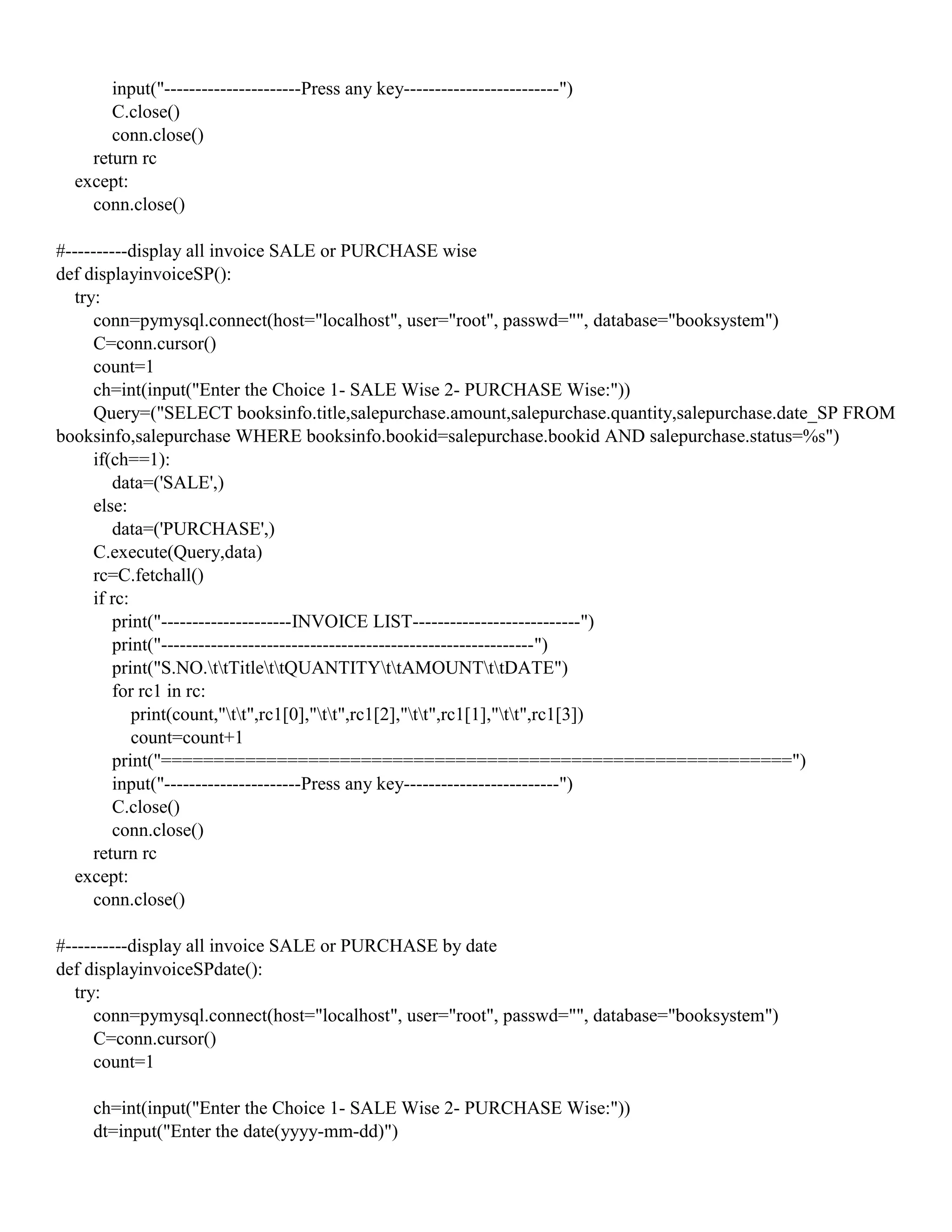 input("----------------------Press any key-------------------------")
C.close()
conn.close()
return rc
except:
conn.close()
#----------display all invoice SALE or PURCHASE wise
def displayinvoiceSP():
try:
conn=pymysql.connect(host="localhost", user="root", passwd="", database="booksystem")
C=conn.cursor()
count=1
ch=int(input("Enter the Choice 1- SALE Wise 2- PURCHASE Wise:"))
Query=("SELECT booksinfo.title,salepurchase.amount,salepurchase.quantity,salepurchase.date_SP FROM
booksinfo,salepurchase WHERE booksinfo.bookid=salepurchase.bookid AND salepurchase.status=%s")
if(ch==1):
data=('SALE',)
else:
data=('PURCHASE',)
C.execute(Query,data)
rc=C.fetchall()
if rc:
print("---------------------INVOICE LIST---------------------------")
print("------------------------------------------------------------")
print("S.NO.ttTitlettQUANTITYttAMOUNTttDATE")
for rc1 in rc:
print(count,"tt",rc1[0],"tt",rc1[2],"tt",rc1[1],"tt",rc1[3])
count=count+1
print("============================================================")
input("----------------------Press any key-------------------------")
C.close()
conn.close()
return rc
except:
conn.close()
#----------display all invoice SALE or PURCHASE by date
def displayinvoiceSPdate():
try:
conn=pymysql.connect(host="localhost", user="root", passwd="", database="booksystem")
C=conn.cursor()
count=1
ch=int(input("Enter the Choice 1- SALE Wise 2- PURCHASE Wise:"))
dt=input("Enter the date(yyyy-mm-dd)")
 