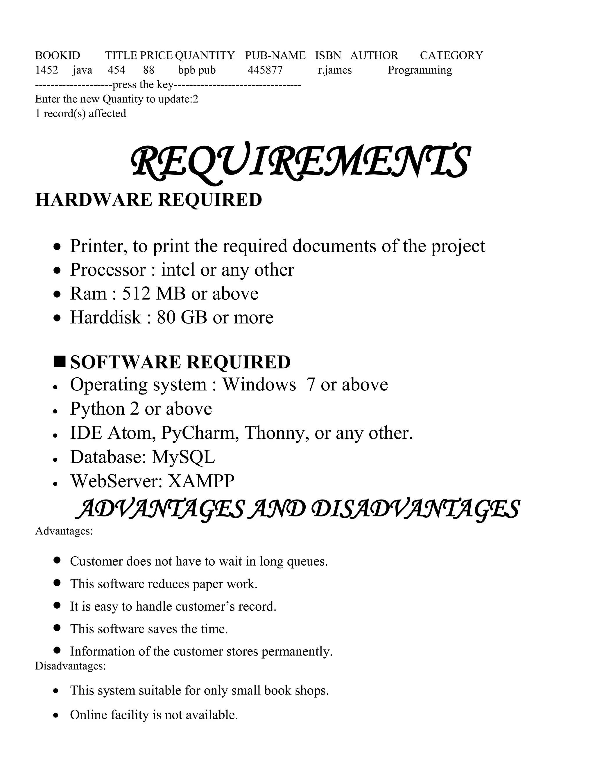 BOOKID TITLE PRICE QUANTITY PUB-NAME ISBN AUTHOR CATEGORY
1452 java 454 88 bpb pub 445877 r.james Programming
--------------------press the key---------------------------------
Enter the new Quantity to update:2
1 record(s) affected
REQUIREMENTS
HARDWARE REQUIRED
 Printer, to print the required documents of the project
 Processor : intel or any other
 Ram : 512 MB or above
 Harddisk : 80 GB or more
 SOFTWARE REQUIRED
 Operating system : Windows 7 or above
 Python 2 or above
 IDE Atom, PyCharm, Thonny, or any other.
 Database: MySQL
 WebServer: XAMPP
ADVANTAGES AND DISADVANTAGES
Advantages:
 Customer does not have to wait in long queues.
 This software reduces paper work.
 It is easy to handle customer’s record.
 This software saves the time.
 Information of the customer stores permanently.
Disadvantages:
 This system suitable for only small book shops.
 Online facility is not available.
 