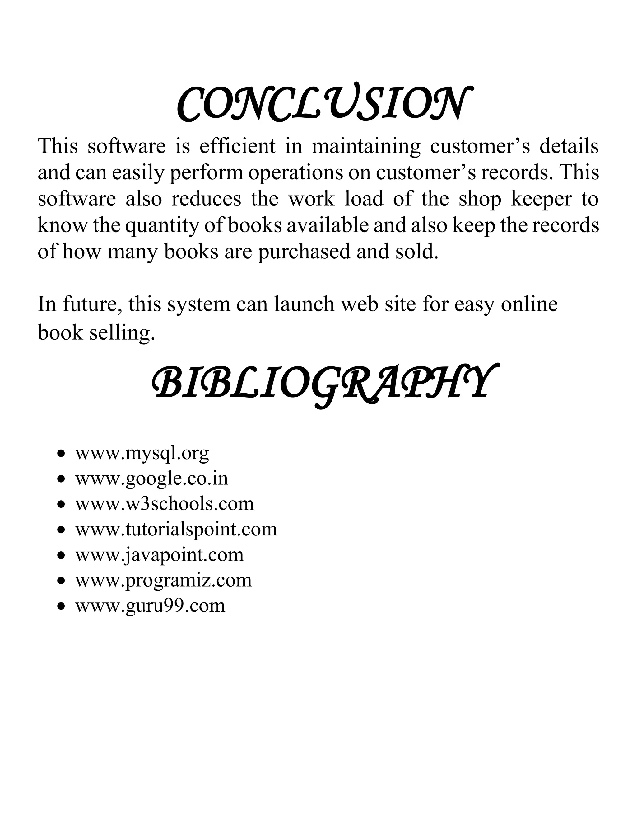 CONCLUSION
This software is efficient in maintaining customer’s details
and can easily perform operations on customer’s records. This
software also reduces the work load of the shop keeper to
know the quantity of books available and also keep the records
of how many books are purchased and sold.
In future, this system can launch web site for easy online
book selling.
BIBLIOGRAPHY
 www.mysql.org
 www.google.co.in
 www.w3schools.com
 www.tutorialspoint.com
 www.javapoint.com
 www.programiz.com
 www.guru99.com
 