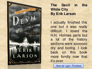 The Devil in
White City
By Erik Larson

the

I actually finished this
one but it was really
difficult. I loved the
H.H. Holmes parts but
a lot of the history
sections were soooooo
dry and boring. I look
back on this book
more fondly now that
it’s over.
How far I got: Finished

 