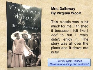 Mrs. Dalloway
By Virginia Woolf
This classic was a bit
much for me. I finished
it because I felt like I
had to but I really
didn’t enjoy it. The
story was all over the
place and it drove me
nuts!
How far I got: Finished
Reason for quitting: Too scattered

 