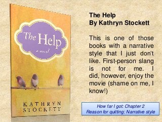 The Help
By Kathryn Stockett
This is one of those
books with a narrative
style that I just don’t
like. First-person slang
is not for me. I
did, however, enjoy the
movie (shame on me, I
know!)
How far I got: Chapter 2
Reason for quitting: Narrative style

 