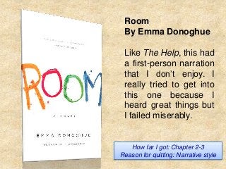 Room
By Emma Donoghue
Like The Help, this had
a first-person narration
that I don’t enjoy. I
really tried to get into
this one because I
heard great things but
I failed miserably.

How far I got: Chapter 2-3
Reason for quitting: Narrative style

 