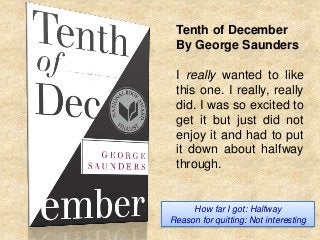 Tenth of December
By George Saunders
I really wanted to like
this one. I really, really
did. I was so excited to
get it but just did not
enjoy it and had to put
it down about halfway
through.

How far I got: Halfway
Reason for quitting: Not interesting

 