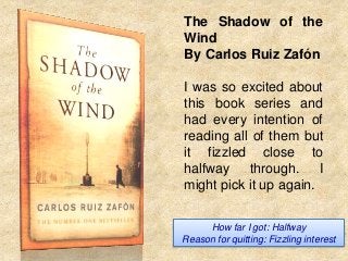 The Shadow of the
Wind
By Carlos Ruiz Zafón

I was so excited about
this book series and
had every intention of
reading all of them but
it fizzled close to
halfway through. I
might pick it up again.
How far I got: Halfway
Reason for quitting: Fizzling interest

 