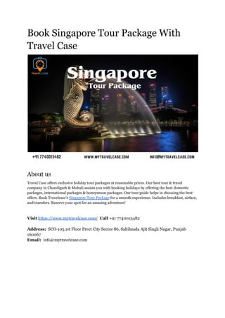 Book Singapore Tour Package With
Travel Case
About us
Travel Case offers exclusive holiday tour packages at reasonable prices. Our best tour & travel
company in Chandigarh & Mohali assists you with booking holidays by offering the best domestic
packages, international packages & honeymoon packages. Our tour guide helps in choosing the best
offers. Book Travelcase's Singapore Tour Package for a smooth experience. Includes breakfast, airfare,
and transfers. Reserve your spot for an amazing adventure!
Visit https://www.mytravelcase.com/ Call +91 7740013482
Address: SCO-105 1st Floor Preet City Sector 86, Sahibzada Ajit Singh Nagar, Punjab
160067
Email: info@mytravelcase.com
 