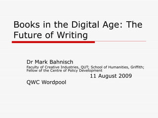 Books in the Digital Age: The Future of Writing Dr Mark Bahnisch Creative Industries Faculty, QUT; School of Humanities, Griffith; Fellow of the Centre for Policy Development 11 August 2009 Queensland Writers Centre  Wordpool 