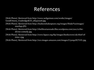 References
[Web Photo]. Retrieved from http://www.neilgaiman.com/works/images/
GoodOmens_UnabridgedCD_1185501006.jpg
[Web Photo]. Retrieved from http://hudsonshakespeare.org/images/Shake%20images/
muchqu.JPG
[Web Photo]. Retrieved from http://thelibrarianreads.files.wordpress.com/2011/11/the-
divine-comedy.jpg
[Web Photo]. Retrieved from http://www.lspace.org/ftp/images/bookcovers/uk/thief-of-
time-1.jpg
[Web Photo]. Retrieved from http://ecx.images-amazon.com/images/I/51nquDCT1VL.jpg
 