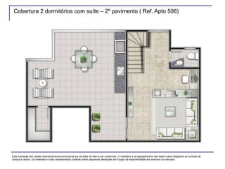 Cobertura 2 dormitórios com suíte – 2º pavimento ( Ref. Apto 506)
Esta ilustração tem caráter exclusivamente promocional por se tratar de bem a ser construído. O mobiliário e os equipamentos não fazem parte integrante do contrato de
compra e venda. Os materiais e cores representados poderão sofrer pequenas alterações em função da disponibilidade dos mesmos no mercado.
 