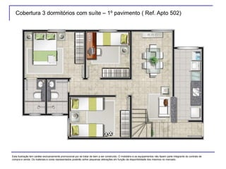 Cobertura 3 dormitórios com suíte – 1º pavimento ( Ref. Apto 502)
Esta ilustração tem caráter exclusivamente promocional por se tratar de bem a ser construído. O mobiliário e os equipamentos não fazem parte integrante do contrato de
compra e venda. Os materiais e cores representados poderão sofrer pequenas alterações em função da disponibilidade dos mesmos no mercado.
 