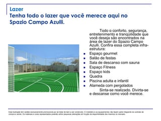 Lazer
Tenha todo o lazer que você merece aqui no
Spazio Campo Azulli.
Todo o conforto, segurança,
entretenimento e tranqüilidade que
você deseja são encontrados na
área de lazer do Spazio Campo
Azulli. Confira essa completa infra-
estrutura:
 Espaço gourmet
 Salão de festas
 Sala de descanso com sauna
 Espaço Fitness
 Espaço kids
 Quadra
 Piscina adulta e infantil
 Alameda com pergolados
Sinta-se realizado. Divirta-se
e descanse como você merece.
Esta ilustração tem caráter exclusivamente promocional por se tratar de bem a ser construído. O mobiliário e os equipamentos não fazem parte integrante do contrato de
compra e venda. Os materiais e cores representados poderão sofrer pequenas alterações em função da disponibilidade dos mesmos no mercado.
 