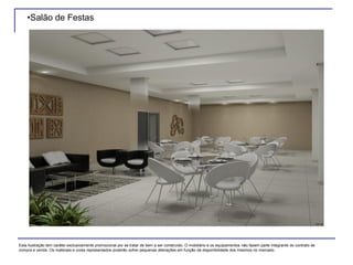 •Salão de Festas
Esta ilustração tem caráter exclusivamente promocional por se tratar de bem a ser construído. O mobiliário e os equipamentos não fazem parte integrante do contrato de
compra e venda. Os materiais e cores representados poderão sofrer pequenas alterações em função da disponibilidade dos mesmos no mercado.
 