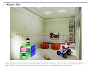 •Espaço Kids
Esta ilustração tem caráter exclusivamente promocional por se tratar de bem a ser construído. O mobiliário e os equipamentos não fazem parte integrante do contrato de
compra e venda. Os materiais e cores representados poderão sofrer pequenas alterações em função da disponibilidade dos mesmos no mercado.
 