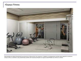 •Espaço Fitness
Esta ilustração tem caráter exclusivamente promocional por se tratar de bem a ser construído. O mobiliário e os equipamentos não fazem parte integrante do contrato de
compra e venda. Os materiais e cores representados poderão sofrer pequenas alterações em função da disponibilidade dos mesmos no mercado.
 