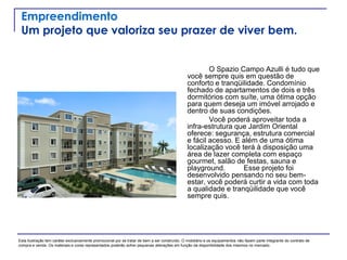 Empreendimento
Um projeto que valoriza seu prazer de viver bem.
O Spazio Campo Azulli é tudo que
você sempre quis em questão de
conforto e tranqüilidade. Condomínio
fechado de apartamentos de dois e três
dormitórios com suíte, uma ótima opção
para quem deseja um imóvel arrojado e
dentro de suas condições.
Você poderá aproveitar toda a
infra-estrutura que Jardim Oriental
oferece: segurança, estrutura comercial
e fácil acesso. E além de uma ótima
localização você terá à disposição uma
área de lazer completa com espaço
gourmet, salão de festas, sauna e
playground. Esse projeto foi
desenvolvido pensando no seu bem-
estar, você poderá curtir a vida com toda
a qualidade e tranqüilidade que você
sempre quis.
Esta ilustração tem caráter exclusivamente promocional por se tratar de bem a ser construído. O mobiliário e os equipamentos não fazem parte integrante do contrato de
compra e venda. Os materiais e cores representados poderão sofrer pequenas alterações em função da disponibilidade dos mesmos no mercado.
 