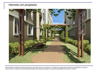 •Alameda com pergolados
Esta ilustração tem caráter exclusivamente promocional por se tratar de bem a ser construído. O mobiliário e os equipamentos não fazem parte integrante do contrato de
compra e venda. Os materiais e cores representados poderão sofrer pequenas alterações em função da disponibilidade dos mesmos no mercado.
 