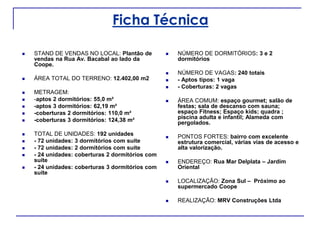Ficha Técnica
 STAND DE VENDAS NO LOCAL: Plantão de
vendas na Rua Av. Bacabal ao lado da
Coope.
 ÁREA TOTAL DO TERRENO: 12.402,00 m2
 METRAGEM:
 -aptos 2 dormitórios: 55,0 m²
 -aptos 3 dormitórios: 62,19 m²
 -coberturas 2 dormitórios: 110,0 m²
 -coberturas 3 dormitórios: 124,38 m²
 TOTAL DE UNIDADES: 192 unidades
 - 72 unidades: 3 dormitórios com suíte
 - 72 unidades: 2 dormitórios com suíte
 - 24 unidades: coberturas 2 dormitórios com
suíte
 - 24 unidades: coberturas 3 dormitórios com
suíte
 NÚMERO DE DORMITÓRIOS: 3 e 2
dormitórios
 NÚMERO DE VAGAS: 240 totais
 - Aptos tipos: 1 vaga
 - Coberturas: 2 vagas
 ÁREA COMUM: espaço gourmet; salão de
festas; sala de descanso com sauna;
espaço Fitness; Espaço kids; quadra ;
piscina adulta e infantil; Alameda com
pergolados.
 PONTOS FORTES: bairro com excelente
estrutura comercial, várias vias de acesso e
alta valorização.
 ENDEREÇO: Rua Mar Delplata – Jardim
Oriental
 LOCALIZAÇÃO: Zona Sul – Próximo ao
supermercado Coope
 REALIZAÇÃO: MRV Construções Ltda
 