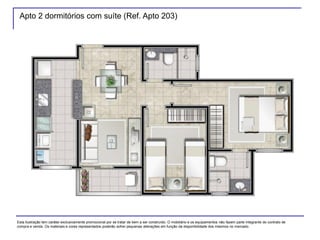 Apto 2 dormitórios com suíte (Ref. Apto 203)
Esta ilustração tem caráter exclusivamente promocional por se tratar de bem a ser construído. O mobiliário e os equipamentos não fazem parte integrante do contrato de
compra e venda. Os materiais e cores representados poderão sofrer pequenas alterações em função da disponibilidade dos mesmos no mercado.
 
