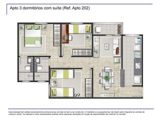 Apto 3 dormitórios com suíte (Ref. Apto 202)
Esta ilustração tem caráter exclusivamente promocional por se tratar de bem a ser construído. O mobiliário e os equipamentos não fazem parte integrante do contrato de
compra e venda. Os materiais e cores representados poderão sofrer pequenas alterações em função da disponibilidade dos mesmos no mercado.
 