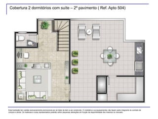 Cobertura 2 dormitórios com suíte – 2º pavimento ( Ref. Apto 504)
Esta ilustração tem caráter exclusivamente promocional por se tratar de bem a ser construído. O mobiliário e os equipamentos não fazem parte integrante do contrato de
compra e venda. Os materiais e cores representados poderão sofrer pequenas alterações em função da disponibilidade dos mesmos no mercado.
 