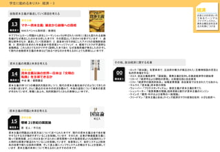 学生に勧める本リスト 経済 - 3
経済
お金との付き合い方
であるパーソナル
ファイナンス力と，
資本主義社会を生き
る力を身につける
資本主義
マネー資本主義: 暴走から崩壊への真相13
金融資本主義が暴走していく原因を考える
サブプライムローン問題から派生しリーマンショックと呼ばれた100年に1度とも言われる金融
危機がなぜ発生したのかを分析した本です．その原因として次の4つを挙げています．１．過
酷な競争のなか，暴走していく投資銀行．２．超金余りを引き起こしたアメリカの金融財政政
策．３．高利回りを求めた年金基金や投資家とヘッジファンド．４．複雑でリスクが不透明な
金融商品．これらをとても分かりやすく説明した本であり，なぜ金融危機が発生したのかそし
て現代の金融資本主義の未来はどうあるべきなのかを考えるのにとても素晴らしい本です．
難易度 5 NHKスペシャル取材班 / 新潮社
資本主義
資本主義以後の世界―日本は「文明の
転換」を主導できるか
14
資本主義の発展と未来を考える
資本主義の持つ3つの構造的欠陥を示しつつ、現代の資本主義社会がどのようにできたの
かを振り返ります。さらに最近の日米中の状況を顧みて、今後の道筋について著者の意見
が示されています。教養にあふれ、知的刺激がたくさんの素晴らしい本です。
難易度 4 中谷 巌 / 徳間書店
資本主義
増補 21世紀の国富論15
資本主義の問題と未来を考える
資本主義の問題点と改革方法について述べられた本です．現行の資本主義は金で金を増
やそうとする力が働きすぎていることを指摘しています．そのため，企業が株価偏重主義に
陥って財務指標，とくにROEを良くするために研究開発への中長期投資よりも短期的カンフ
ル剤的な経営が歓迎されていることを指摘しています．改善策として，会計システムと税体
系の改善や新たな技術の開発，そして途上国にインフラシステムを輸出することを提案して
います．資本主義の未来について考えるのにおすすめの本です．
難易度 4 原 丈人 / 平凡社
00
その他、政治経済に関する名著
・ロック：「統治論」，名誉革命で，立法府の権力が確立された（王権神授説の否定と
私的所有権を守る）
・スミス：自由主義経済学，「国富論」 重商主義を批判し古典派経済学の創始者
・リカード：「経済学および課税の原理」，比較優位説と自由貿易
・リスト：「経済学の国民的体系」，幼稚産業保護 自由貿易では生まれたてはあかん
・マルクス：「資本論」資本家の搾取
・ウェーバー：「プロテスタンティズム」 禁欲主義が資本主義を育てた
・シュンペーター：「敬算発展の理論」技術革新と銀行が資本主義のエンジン
・ケインズ：「雇用・利子および貨幣の一般理論」
・フリードマン：「資本主義と自由」ケインズ経済のマクロ政策を批判 小さな政府へ
難易度 5
 