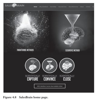 Trim Size: 6in x 9in Morin c04.tex V1 - 07/25/2018 5:59pm Page 91
k
k k
k
APPLYING SIX STIMULI TO PERSUADE THE PRIMAL BRAIN 91
Figure 4.8 SalesBrain home page.
the overall design is well balanced because the most important message
elements have good saliency.
On a web page, identifying a pop-out object can take less than
100 milliseconds. However, that time will increase if you design
objects that have more than three levels of differences from each
other – namely, their sizes, their colors, and the speed of their motion.
Third, visual processing is done in stages. You must appeal to early
processing stages where neurons are busy sorting the easiest elements
to recognize first. Avoid using too many colors, for example, because
this makes separating salient elements difficult to achieve. As the Sales-
Brain example demonstrates, using lines around objects helps the brain
 