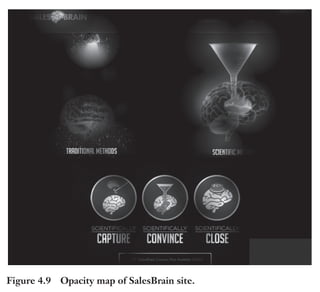Trim Size: 6in x 9in Morin c04.tex V1 - 07/25/2018 5:59pm Page 92
k
k k
k
92 DECODING PERSUASION THEORY
Figure 4.9 Opacity map of SalesBrain site.
perform a pattern detection with less cognitive energy. The more visual
your messages, the more persuasive they will be.
Sometimes, your messages might even save lives. Such as in
the field of public health. There’s been some interesting research
showing the superiority of visual warnings over text (Figure 4.10).
They are called picture warnings. More than 40 countries around the
world are using such visuals, and they produce better results than text
warnings, especially on young brains and brains of light smokers [121].
The younger the brains, the more important employing visuals and
emotional content to influence behavior. This is important because
lives are at stake, and you want to make sure that your message is
communicating urgency.
To conclude, most people do not understand what making a stim-
ulus visual really means, especially when you consider how visual data
 