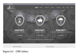 Trim Size: 6in x 9in Morin c06.tex V1 - 07/25/2018 5:59pm Page 136
k
k k
k
136 DECODING YOUR PERSUASIVE NARRATIVE
are more effective in demonstrating why we are skilled at what we do.
We now have a platform to signify to clients that we protect their best
interests. This makes it much easier for our attorneys to talk about why
companies should choose us!”
Figure 6.2 CDF claims.
CodeBlue is an industry leader in restoration claims management,
working alongside a national contractor network to return insurance
policyholders to pre-loss condition in the fastest, most efficient, and
least disruptive manner possible (see Figure 6.3).
Paul Gross, CodeBlue CEO, stated: Nine months after starting to
communicate our extraordinary claims to the market, we experienced
a 34.87% increase in revenues compared to the nine months prior.”
THE CONNECTION BETWEEN BRAND AND CLAIMS
Many marketing experts have attempted to precisely define what a
brand is, but the concept remains fuzzy. We suggest the following
definition: “A brand is a memory in the brain that connects the name
of the product or service with a set of desirable benefits.”
 