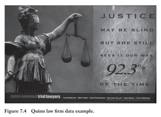 Trim Size: 6in x 9in Morin c07.tex V1 - 07/25/2018 5:59pm Page 154
k
k k
k
154 DECODING YOUR PERSUASIVE NARRATIVE
Therefore, your objective is to arrive at quantification of the
value – financial, strategic, or personal – by using the simplest possible
formula compatible with your audience’s level of comprehension of
mathematical or abstract concepts. For example, if you sell a complex
solution that will be reviewed by a CFO, it would be relevant to use a
sophisticated ROI model. But if you are in a B2C situation, the use of
data to build your proof should be simple to understand. Remember,
even the simplest data are not appealing to the primal brain!
Figure 7.4 and Table 7.4 are great examples of data to prove
the value.
Notice how the ad in Figure 7.4 uses data: the percentage of times
the judges have agreed with them. However, they provided the proof
but didn’t translate it – most likely a difficult task – into either a financial
value, how much money you would save on average by winning your
lawsuit, and/or a personal value, not spending many sleepless nights
under the stress of a lawsuit.
Monarch Medical Technologies has developed innovative soft-
ware to better manage glucose for diabetic patients. In the first slide,
Figure 7.4 Quinn law firm data example.
 