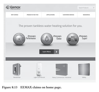 Trim Size: 6in x 9in Morin c08.tex V1 - 07/25/2018 5:59pm Page 199
k
k k
k
DELIVER TO THE PRIMAL BRAIN 199
other marketing materials. We have received positive feedback on these revised
materials from all constituents in our network – business owners, intermedi-
aries and executives.”
Example of Claims: Eemax
Eemax is the number 1 supplier of tankless water heater solutions in
the United States. For over 25 years, they’ve offered energy efficient,
on-demand hot water heaters for commercial applications, residential
homes, industrial and safety applications. Their green, environmen-
tally friendly water heaters offer the largest selection in the industry.
Jens Bolleyer who runs marketing at Eemax reported: “As soon as
we integrated claims and visuals in our website we saw a 54% bounce rate
reduction” (Figure 8.13).
Figure 8.13 EEMAX claims on home page.
 