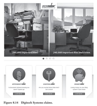 Trim Size: 6in x 9in Morin c08.tex V1 - 07/25/2018 5:59pm Page 200
k
k k
k
200 DECODING YOUR PERSUASIVE NARRATIVE
Example of Claims: Digitech Systems
Through software and services that deliver any document, anywhere,
anytime, Digitech Systems bring all the benefits of enterprise con-
tent management to small, medium, and large organizations. H. K.
Bain, the CEO of Digitech Systems, said: “Having claims has completely
changed the way we sell our solution. It makes selling especially easier with our
network of resellers who no longer have to wonder what the three unique com-
pelling reasons are why companies should choose the Digitech Systems solution”
(Figure 8.14).
Figure 8.14 Digitech Systems claims.
 