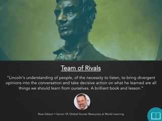 Team of Rivals
“Lincoln's understanding of people, of the necessity to listen, to bring divergent opinions
into the conversation and take decisive action on what he learned are all things we
should learn from ourselves. A brilliant book and lesson.”

Ross Gibson  Senior VP, Global Human Resources at World Learning

 