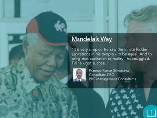 Mandela’s Way
“It is very simple; He saw the innate hidden
aspirations in his people - to be equal. And to
bring that aspiration to reality - he struggled. Till
he - got success.”
Pramod Kumar Srivastava
Consultant-CEO
PKS Management Consultants

 