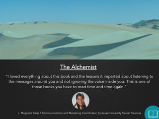 The Alchemist
“I loved everything about this book and the lessons it imparted about listening to the
messages around you and not ignoring the voice inside you. This is one of those
books you have to read time and time again.”

J. Magnolia Salas  Communications and Marketing Coordinator, Syracuse University Career Services

 